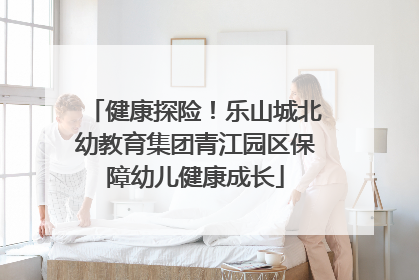 健康探险！乐山城北幼教育集团青江园区保障幼儿健康成长