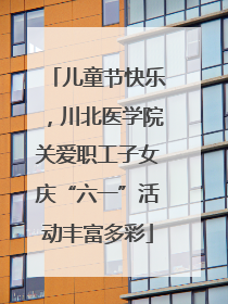 儿童节快乐，川北医学院关爱职工子女庆“六一”活动丰富多彩