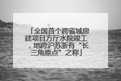 全国首个跨省域房建项目方厅水院竣工，地跨沪苏浙有“长三角原点”之称