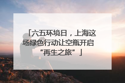 六五环境日，上海这场绿色行动让空瓶开启 “再生之旅”