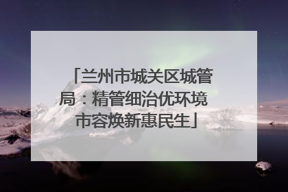 兰州市城关区城管局：精管细治优环境 市容焕新惠民生