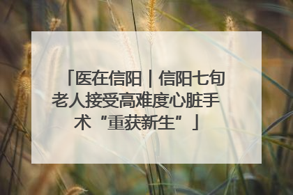 医在信阳｜信阳七旬老人接受高难度心脏手术“重获新生”
