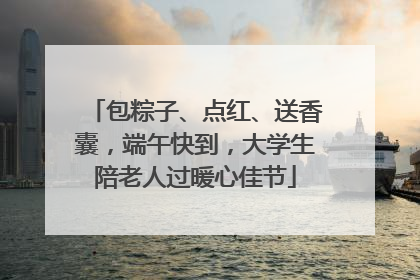 包粽子、点红、送香囊，端午快到，大学生陪老人过暖心佳节