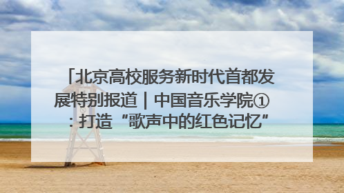 北京高校服务新时代首都发展特别报道｜中国音乐学院①：打造“歌声中的红色记忆”，唱响红色传承新乐章