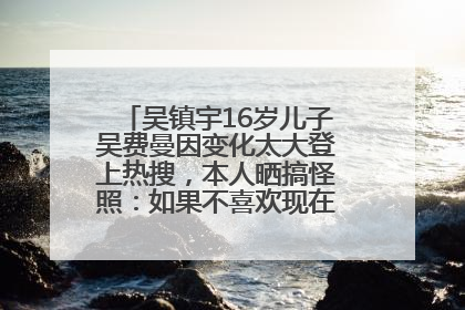 吴镇宇16岁儿子吴费曼因变化太大登上热搜，本人晒搞怪照：如果不喜欢现在的我可以离开