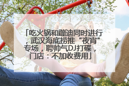 吃火锅和蹦迪同时进行，武汉海底捞推“夜宵”专场，聘帅气DJ打碟，门店：不加收费用