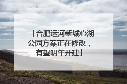 合肥运河新城心湖公园方案正在修改，有望明年开建