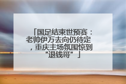 国足结束世预赛：老帅伊万去向仍待定，重庆主场氛围惊到“退钱哥”