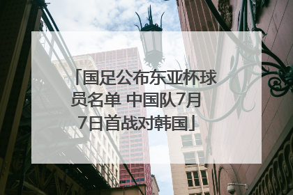 国足公布东亚杯球员名单 中国队7月7日首战对韩国