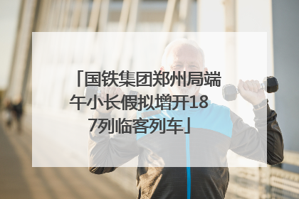 国铁集团郑州局端午小长假拟增开187列临客列车