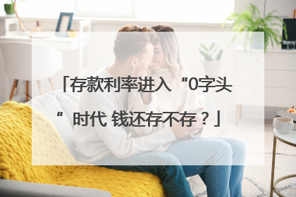 存款利率进入“0字头”时代 钱还存不存？
