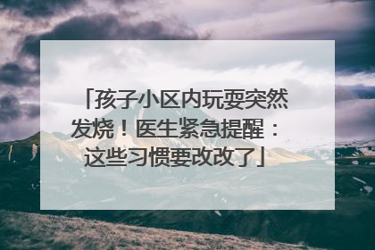 孩子小区内玩耍突然发烧！医生紧急提醒：这些习惯要改改了