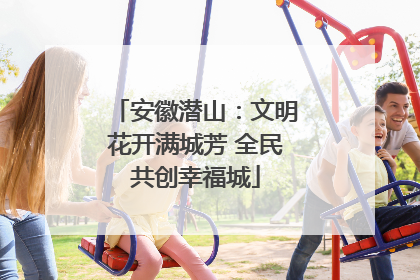 安徽潜山：文明花开满城芳 全民共创幸福城