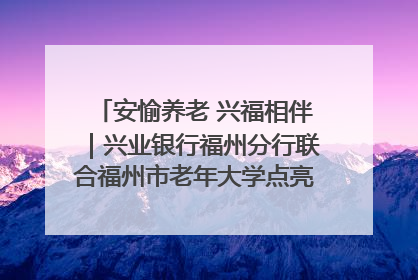 安愉养老 兴福相伴｜兴业银行福州分行联合福州市老年大学点亮安愉文化生活