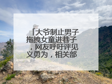 大爷制止男子拖拽女童进巷子，网友呼吁评见义勇为，相关部门：正走程序