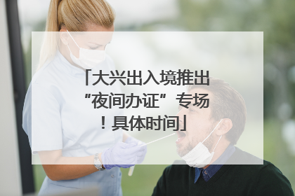 大兴出入境推出“夜间办证”专场！具体时间