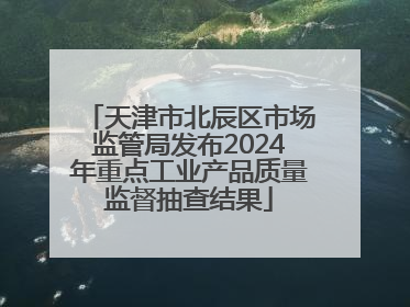 天津市北辰区市场监管局发布2024年重点工业产品质量监督抽查结果
