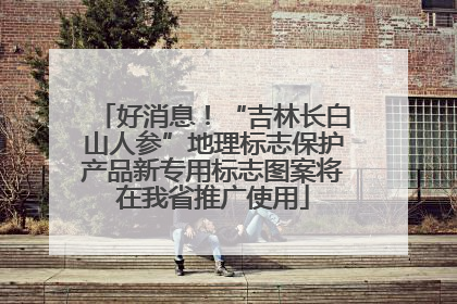 好消息！“吉林长白山人参”地理标志保护产品新专用标志图案将在我省推广使用
