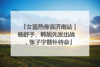 女篮热身赛济南站｜杨舒予、韩旭先发出战，张子宇替补待命