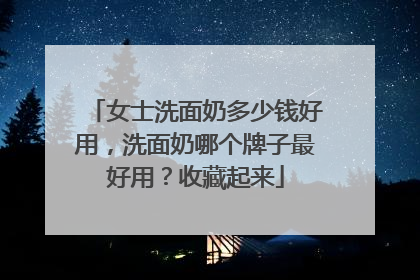 女士洗面奶多少钱好用，洗面奶哪个牌子最好用？收藏起来