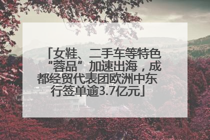 女鞋、二手车等特色“蓉品”加速出海，成都经贸代表团欧洲中东行签单逾3.7亿元