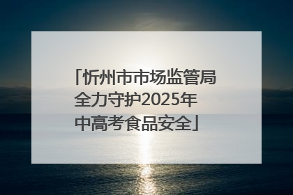 忻州市市场监管局全力守护2025年中高考食品安全