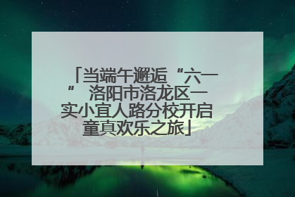 当端午邂逅“六一” 洛阳市洛龙区一实小宜人路分校开启童真欢乐之旅