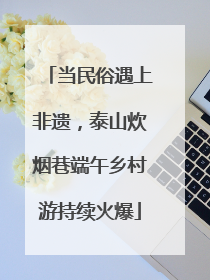 当民俗遇上非遗，泰山炊烟巷端午乡村游持续火爆
