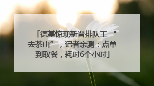 德基惊现新晋排队王 “去茶山”，记者亲测：点单到取餐，耗时6个小时