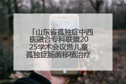 山东省孤独症中西医融合专科联盟2025学术会议暨儿童孤独症肠菌移植治疗技术培训举办