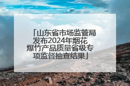 山东省市场监管局发布2024年烟花爆竹产品质量省级专项监督抽查结果