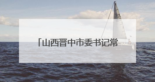 山西晋中市委书记常书铭在榆次区调研