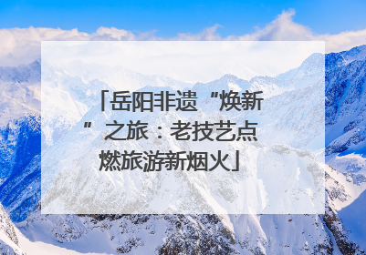 岳阳非遗“焕新”之旅：老技艺点燃旅游新烟火