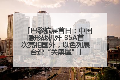 巴黎航展首日：中国隐形战机歼-35A首次亮相国外，以色列展台遭“关黑屋”