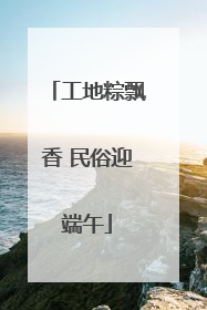 工地粽飘香 民俗迎端午