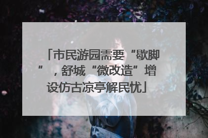 市民游园需要“歇脚”，舒城“微改造”增设仿古凉亭解民忧