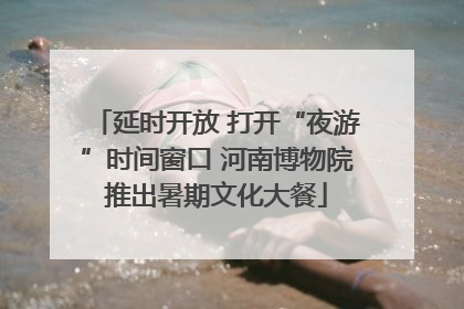 延时开放 打开“夜游”时间窗口 河南博物院推出暑期文化大餐