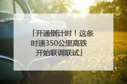 开通倒计时！这条时速350公里高铁开始联调联试