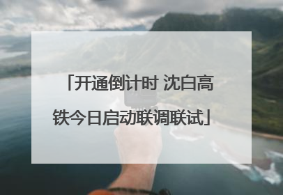 开通倒计时 沈白高铁今日启动联调联试