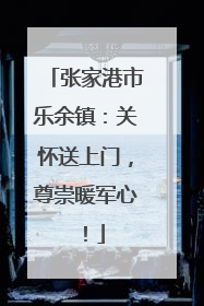 张家港市乐余镇：关怀送上门，尊崇暖军心！