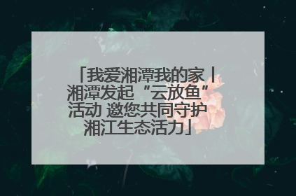 我爱湘潭我的家丨湘潭发起“云放鱼”活动 邀您共同守护湘江生态活力