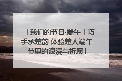 我们的节日·端午丨巧手承楚韵 体验楚人端午节里的浪漫与祈愿