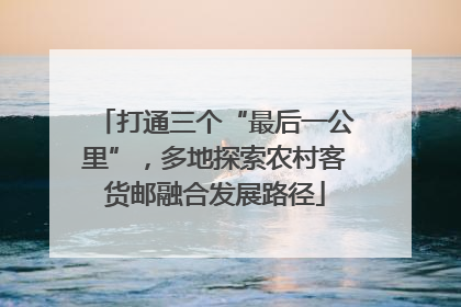 打通三个“最后一公里”，多地探索农村客货邮融合发展路径