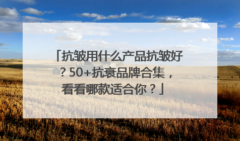 抗皱用什么产品抗皱好？50+抗衰品牌合集，看看哪款适合你？
