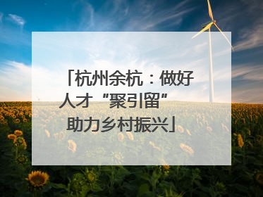 杭州余杭：做好人才“聚引留” 助力乡村振兴