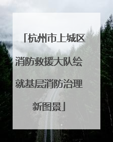 杭州市上城区消防救援大队绘就基层消防治理新图景