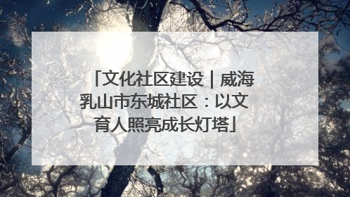 文化社区建设｜威海乳山市东城社区：以文育人照亮成长灯塔