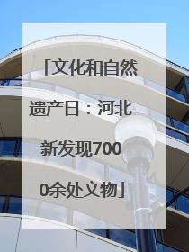 文化和自然遗产日：河北新发现7000余处文物