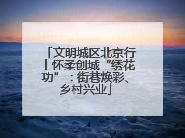 文明城区北京行丨怀柔创城“绣花功”：街巷焕彩、乡村兴业