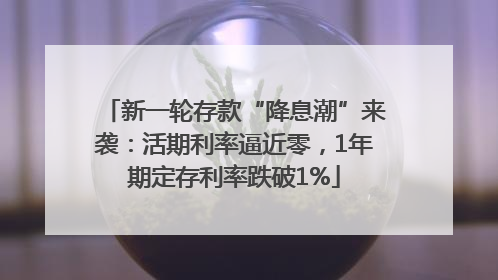 新一轮存款“降息潮”来袭：活期利率逼近零，1年期定存利率跌破1%